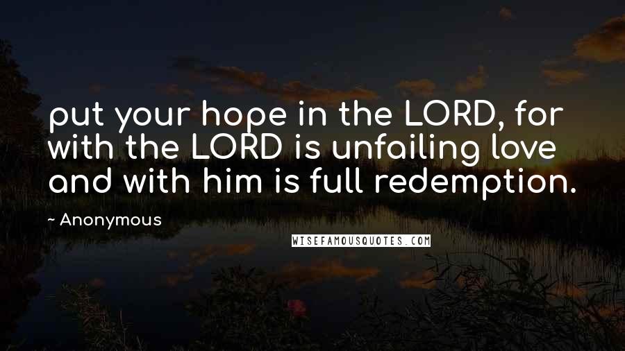 Anonymous Quotes: put your hope in the LORD, for with the LORD is unfailing love and with him is full redemption.