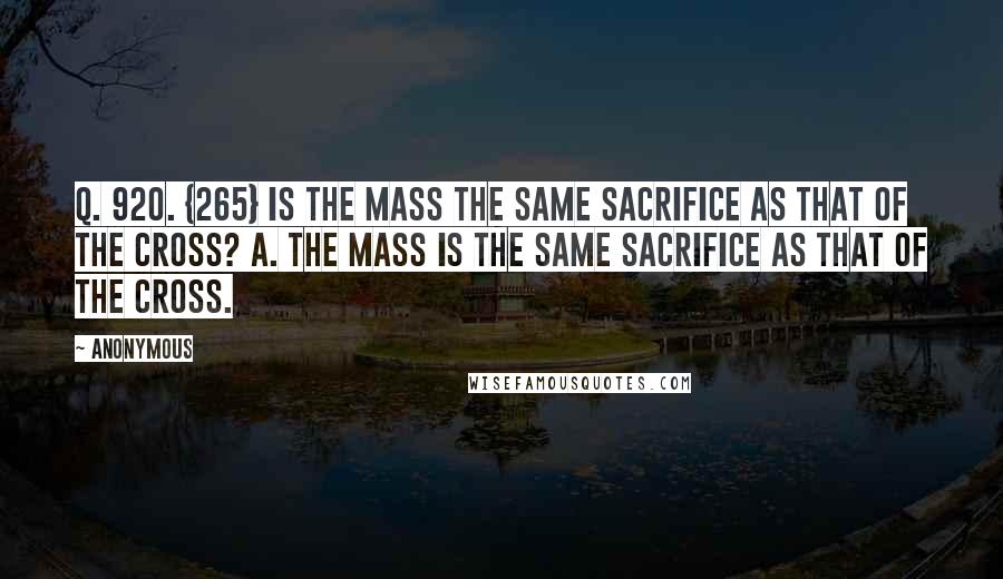 Anonymous Quotes: Q. 920. {265} Is the Mass the same sacrifice as that of the Cross? A. The Mass is the same sacrifice as that of the Cross.