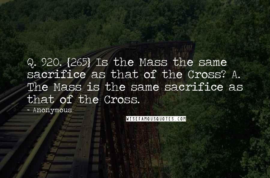 Anonymous Quotes: Q. 920. {265} Is the Mass the same sacrifice as that of the Cross? A. The Mass is the same sacrifice as that of the Cross.