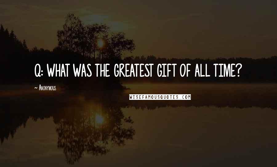 Anonymous Quotes: Q: WHAT WAS THE GREATEST GIFT OF ALL TIME?