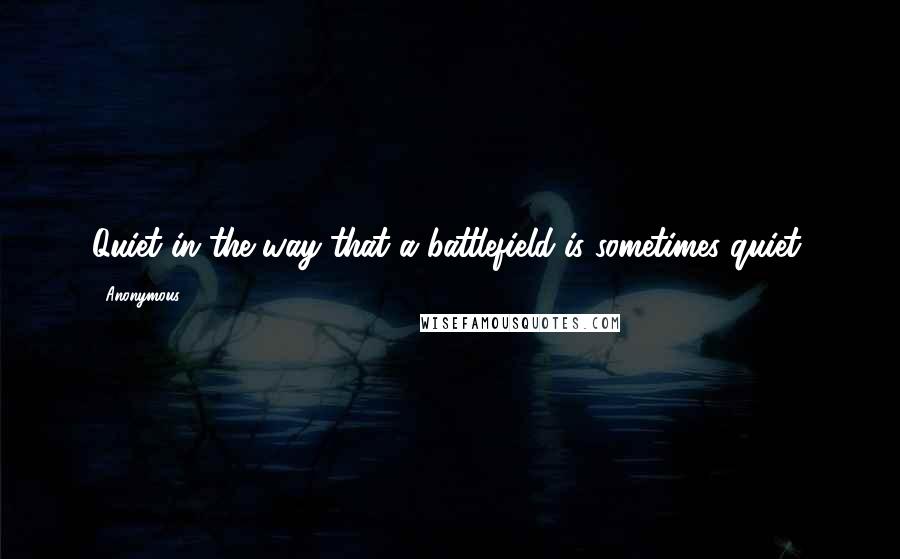 Anonymous Quotes: Quiet in the way that a battlefield is sometimes quiet,