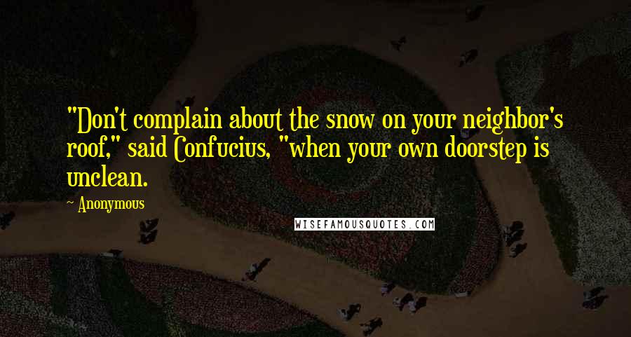 Anonymous Quotes: "Don't complain about the snow on your neighbor's roof," said Confucius, "when your own doorstep is unclean.