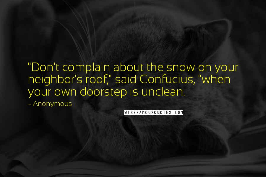 Anonymous Quotes: "Don't complain about the snow on your neighbor's roof," said Confucius, "when your own doorstep is unclean.
