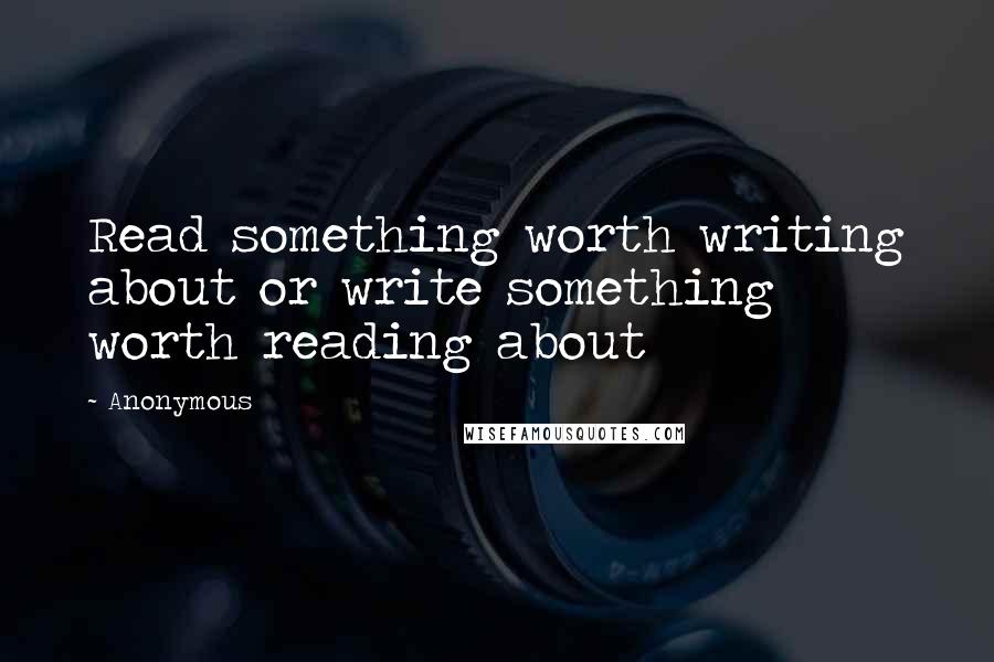 Anonymous Quotes: Read something worth writing about or write something worth reading about