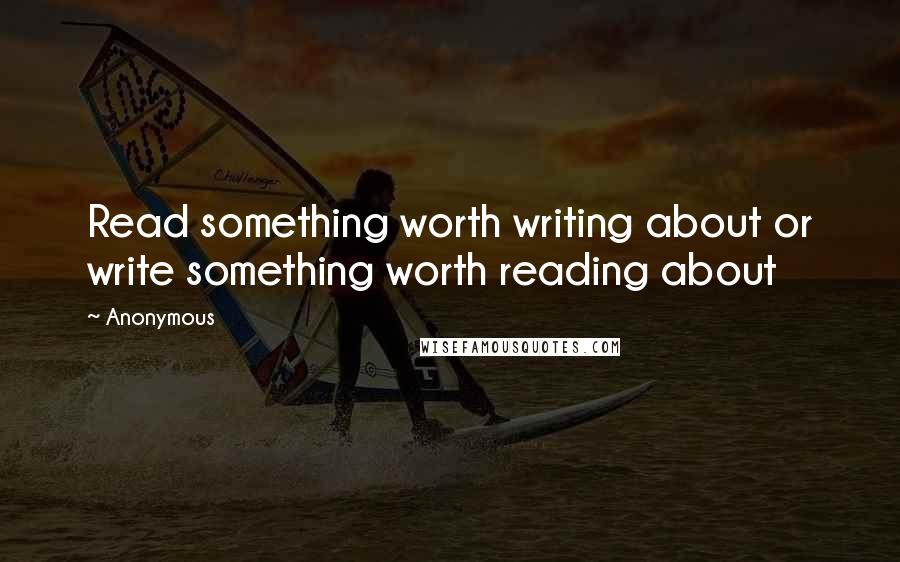 Anonymous Quotes: Read something worth writing about or write something worth reading about