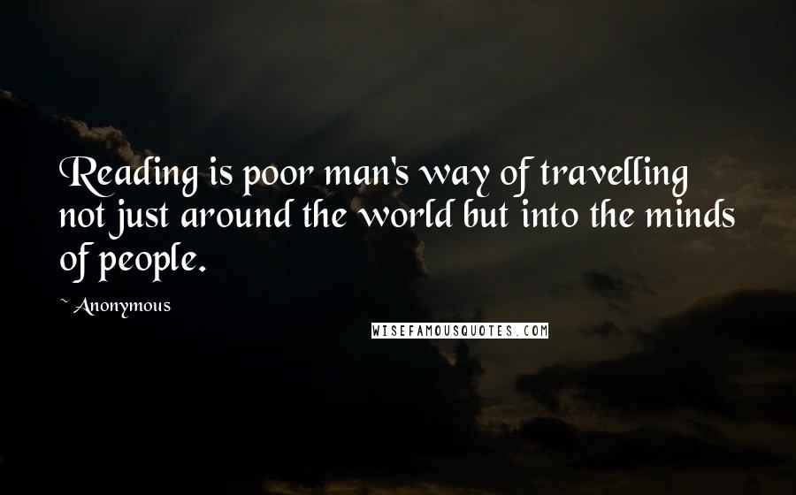 Anonymous Quotes: Reading is poor man's way of travelling not just around the world but into the minds of people.