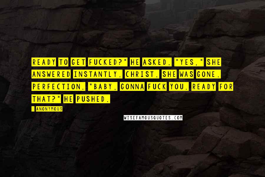 Anonymous Quotes: Ready to get fucked?" he asked. "Yes," she answered instantly. Christ. She was gone. Perfection. "Baby, gonna fuck you. Ready for that?" he pushed.