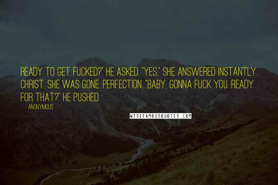 Anonymous Quotes: Ready to get fucked?" he asked. "Yes," she answered instantly. Christ. She was gone. Perfection. "Baby, gonna fuck you. Ready for that?" he pushed.