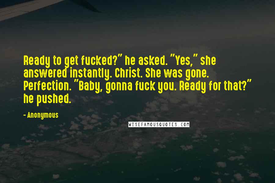 Anonymous Quotes: Ready to get fucked?" he asked. "Yes," she answered instantly. Christ. She was gone. Perfection. "Baby, gonna fuck you. Ready for that?" he pushed.