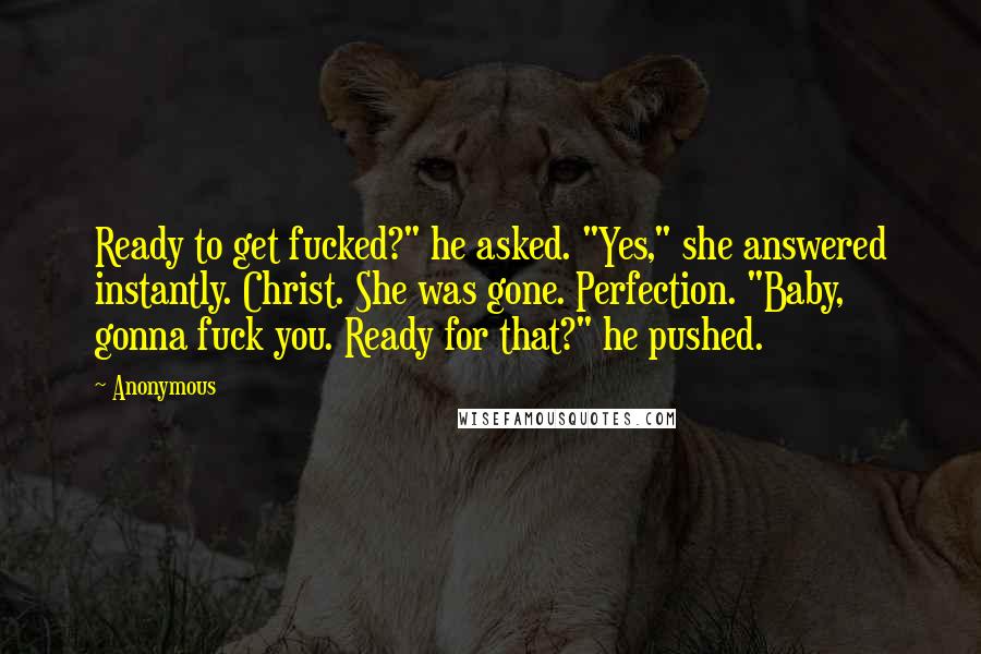 Anonymous Quotes: Ready to get fucked?" he asked. "Yes," she answered instantly. Christ. She was gone. Perfection. "Baby, gonna fuck you. Ready for that?" he pushed.