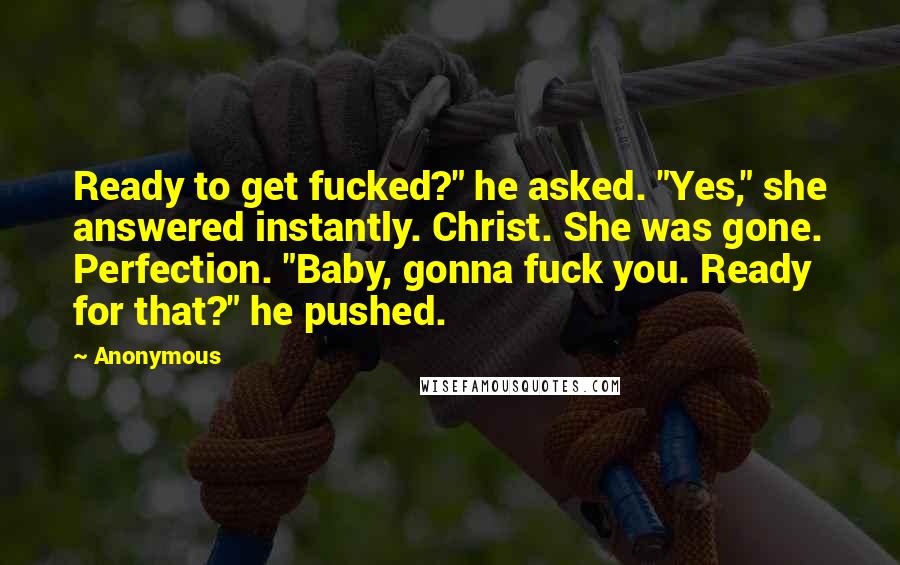 Anonymous Quotes: Ready to get fucked?" he asked. "Yes," she answered instantly. Christ. She was gone. Perfection. "Baby, gonna fuck you. Ready for that?" he pushed.