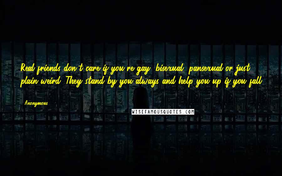 Anonymous Quotes: Real friends don't care if you're gay, bisexual, pansexual or just plain weird. They stand by you always and help you up if you fall ...