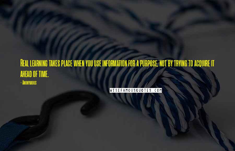 Anonymous Quotes: Real learning takes place when you use information for a purpose, not by trying to acquire it ahead of time.