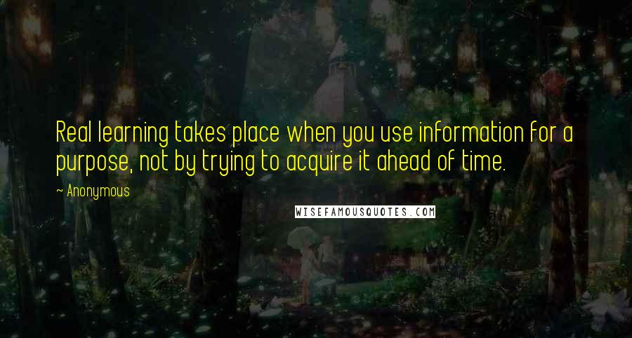 Anonymous Quotes: Real learning takes place when you use information for a purpose, not by trying to acquire it ahead of time.