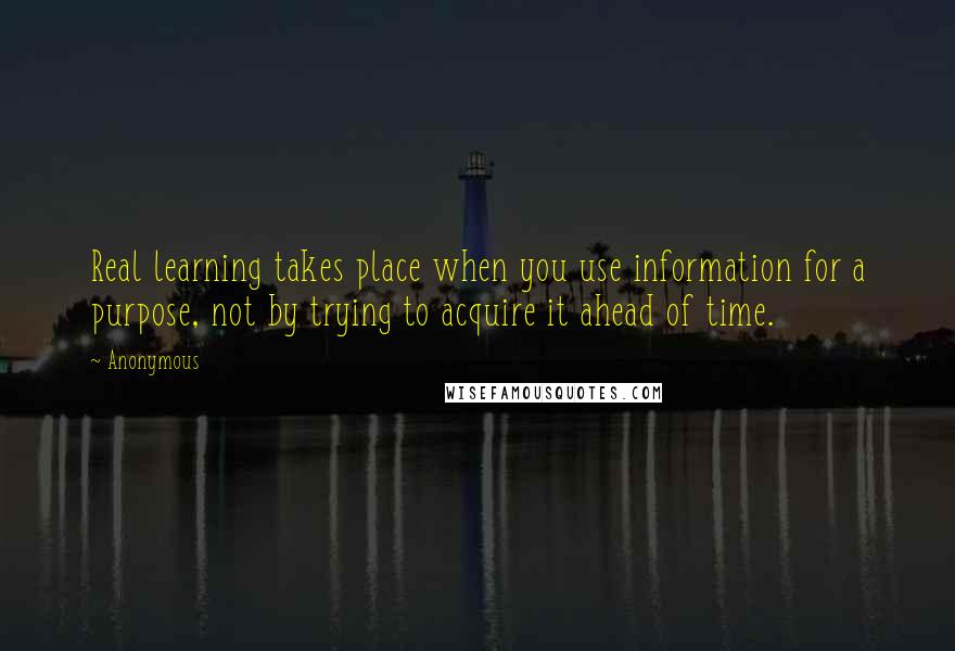 Anonymous Quotes: Real learning takes place when you use information for a purpose, not by trying to acquire it ahead of time.