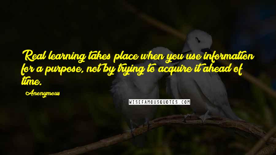 Anonymous Quotes: Real learning takes place when you use information for a purpose, not by trying to acquire it ahead of time.