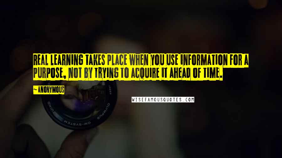 Anonymous Quotes: Real learning takes place when you use information for a purpose, not by trying to acquire it ahead of time.
