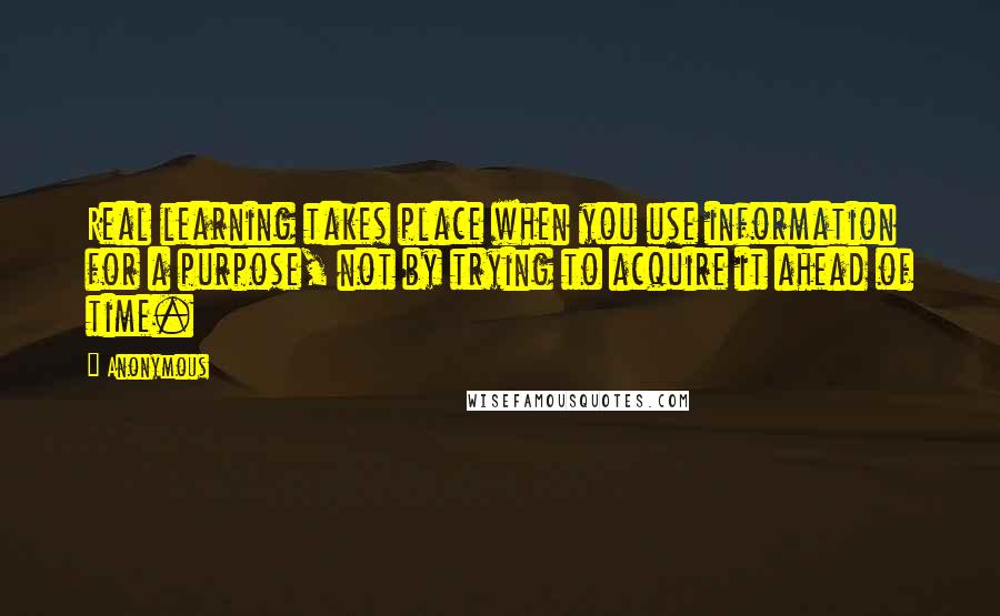 Anonymous Quotes: Real learning takes place when you use information for a purpose, not by trying to acquire it ahead of time.