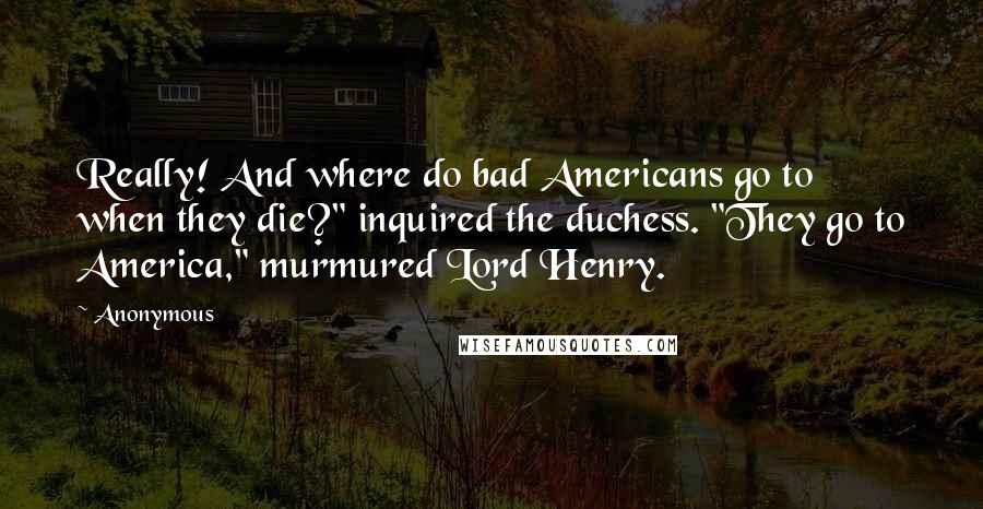 Anonymous Quotes: Really! And where do bad Americans go to when they die?" inquired the duchess. "They go to America," murmured Lord Henry.