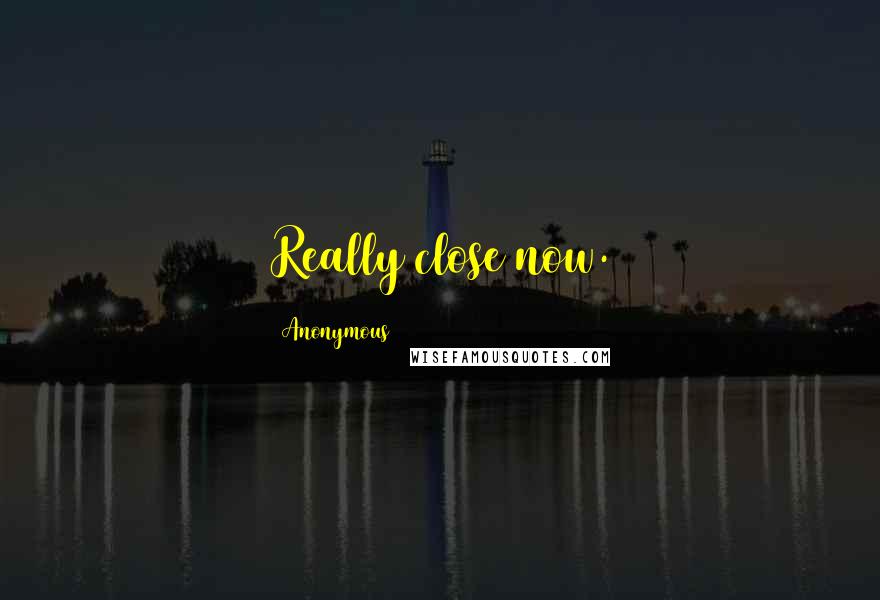 Anonymous Quotes: Really close now.