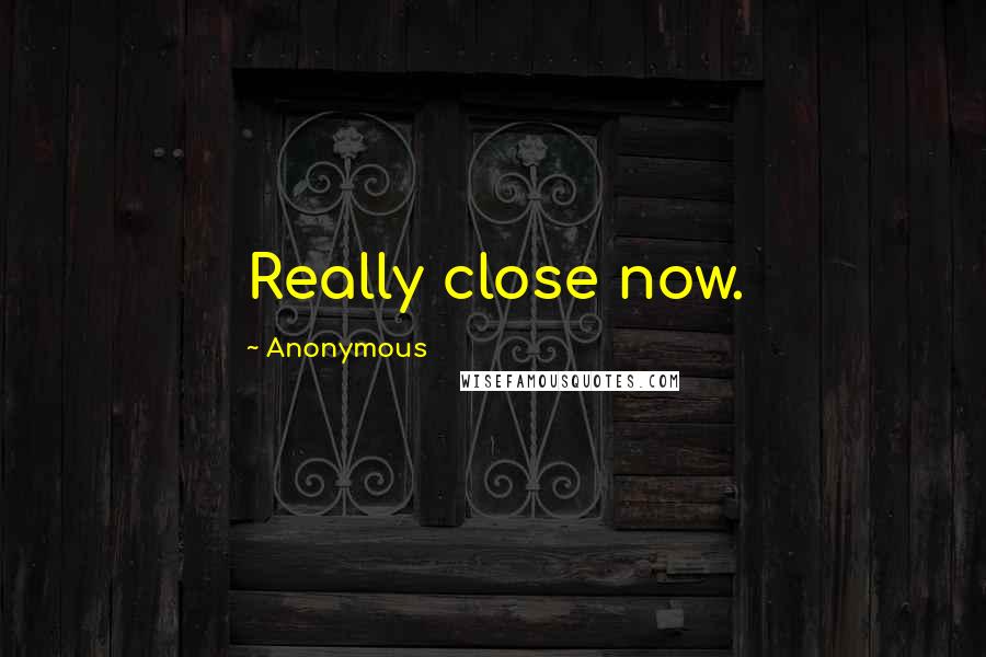 Anonymous Quotes: Really close now.