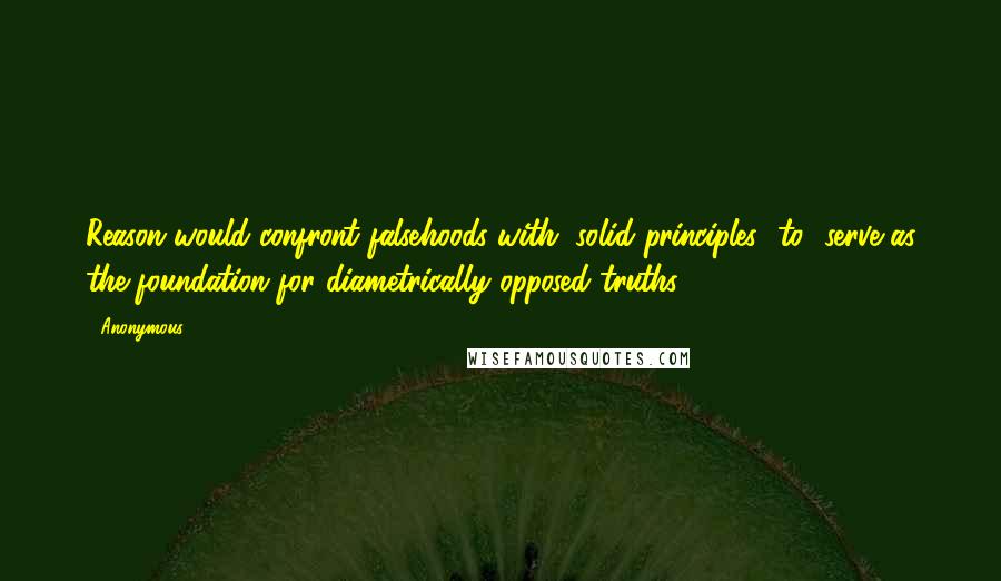 Anonymous Quotes: Reason would confront falsehoods with "solid principles [to] serve as the foundation for diametrically opposed truths,
