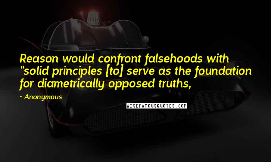 Anonymous Quotes: Reason would confront falsehoods with "solid principles [to] serve as the foundation for diametrically opposed truths,
