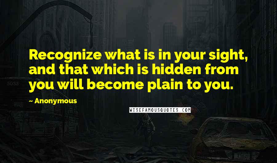 Anonymous Quotes: Recognize what is in your sight, and that which is hidden from you will become plain to you.