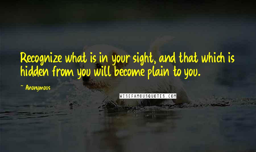 Anonymous Quotes: Recognize what is in your sight, and that which is hidden from you will become plain to you.