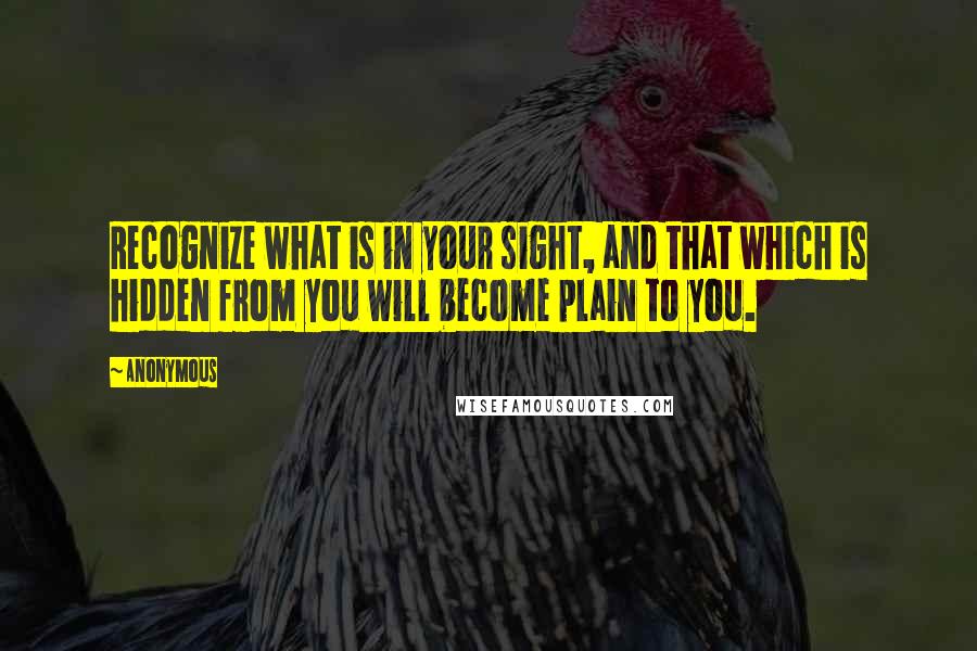 Anonymous Quotes: Recognize what is in your sight, and that which is hidden from you will become plain to you.