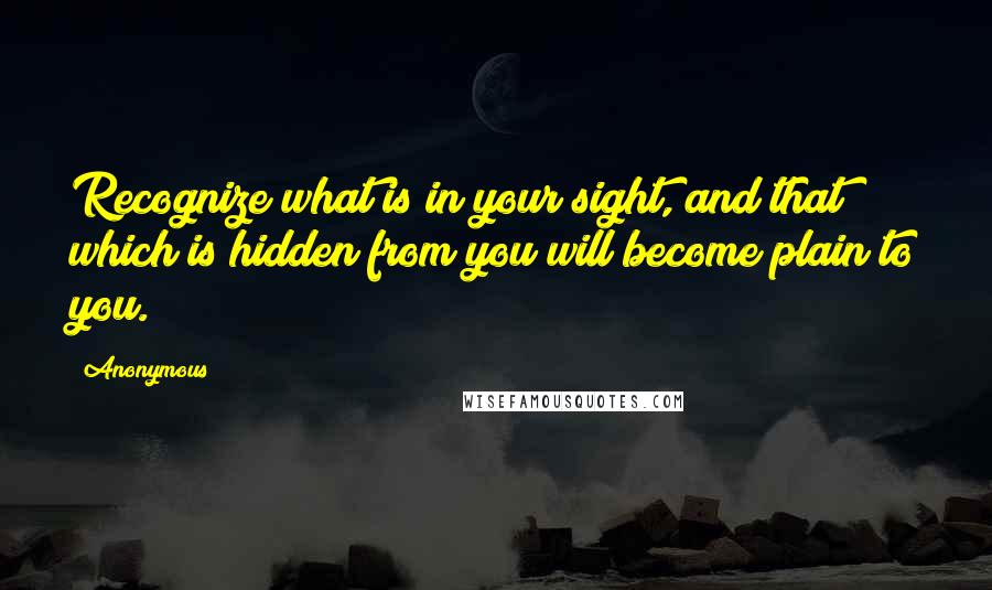 Anonymous Quotes: Recognize what is in your sight, and that which is hidden from you will become plain to you.