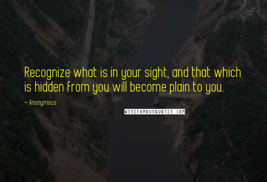 Anonymous Quotes: Recognize what is in your sight, and that which is hidden from you will become plain to you.