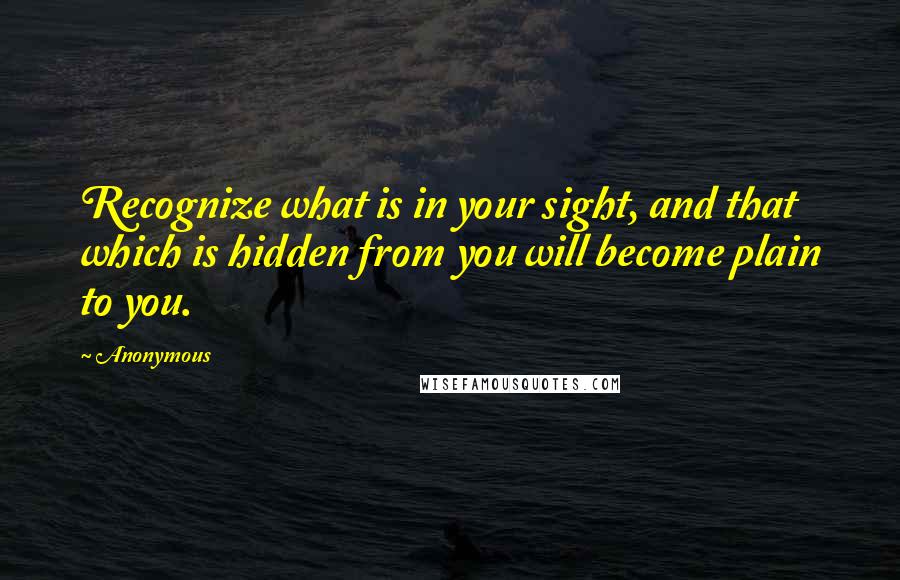 Anonymous Quotes: Recognize what is in your sight, and that which is hidden from you will become plain to you.