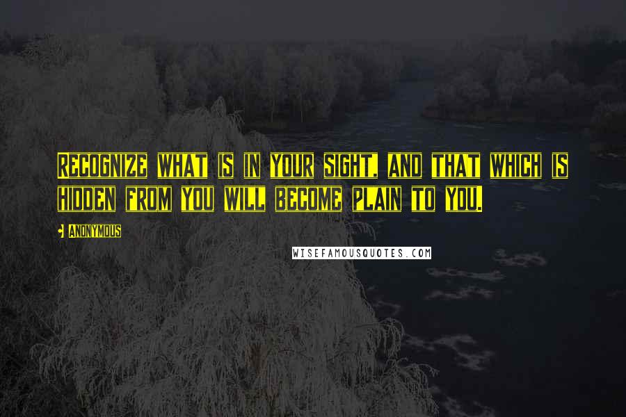 Anonymous Quotes: Recognize what is in your sight, and that which is hidden from you will become plain to you.