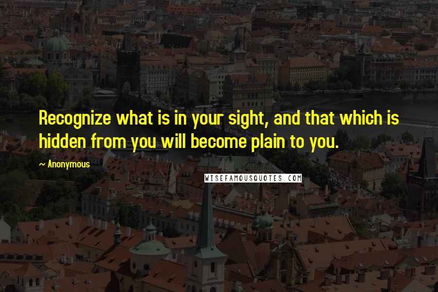 Anonymous Quotes: Recognize what is in your sight, and that which is hidden from you will become plain to you.