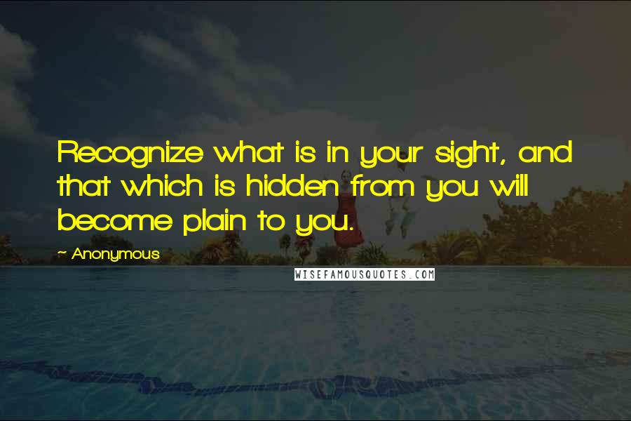 Anonymous Quotes: Recognize what is in your sight, and that which is hidden from you will become plain to you.