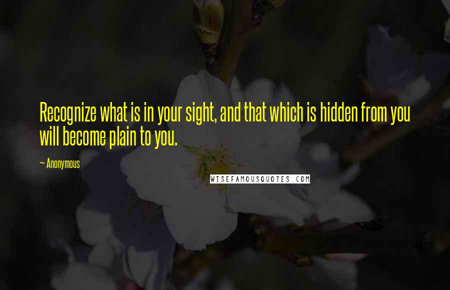 Anonymous Quotes: Recognize what is in your sight, and that which is hidden from you will become plain to you.