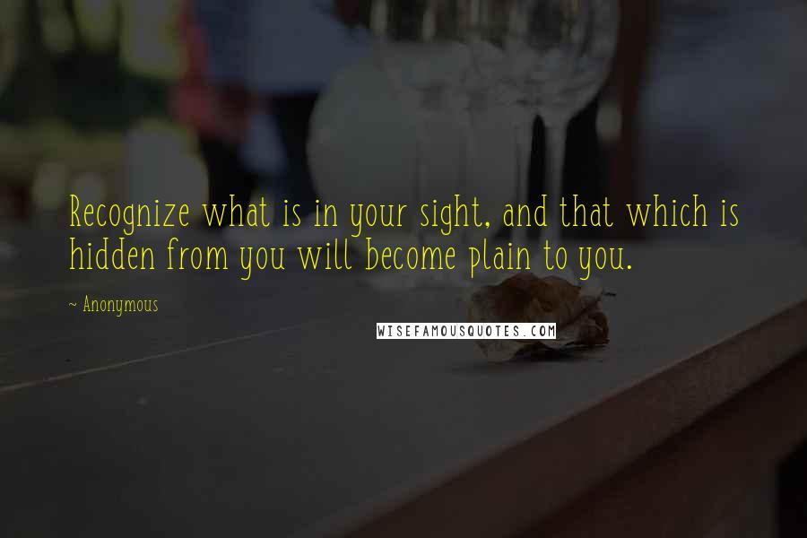 Anonymous Quotes: Recognize what is in your sight, and that which is hidden from you will become plain to you.