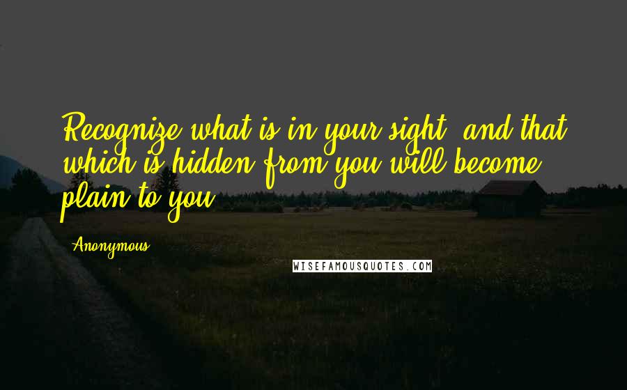 Anonymous Quotes: Recognize what is in your sight, and that which is hidden from you will become plain to you.