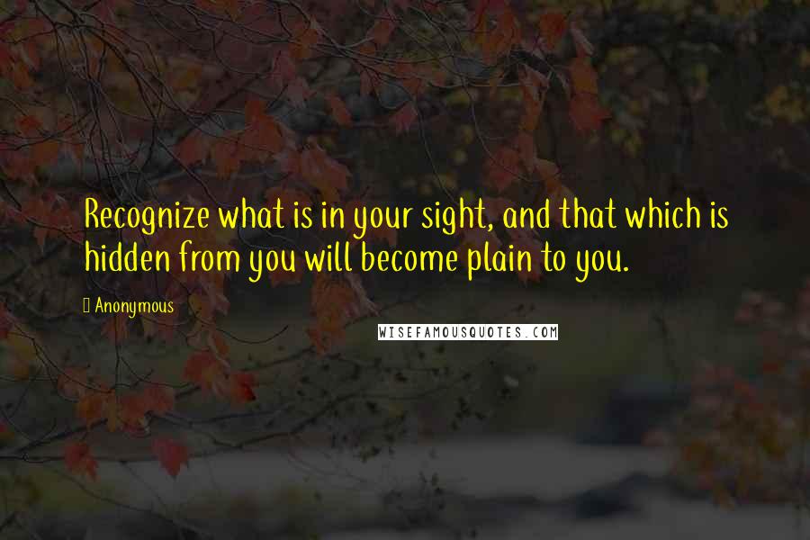 Anonymous Quotes: Recognize what is in your sight, and that which is hidden from you will become plain to you.