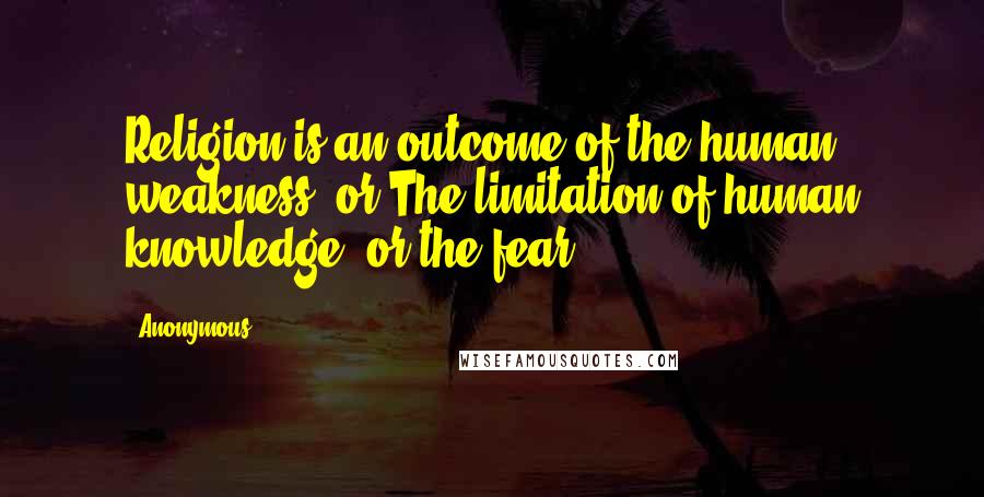 Anonymous Quotes: Religion is an outcome of the human weakness, or The limitation of human knowledge, or the fear.