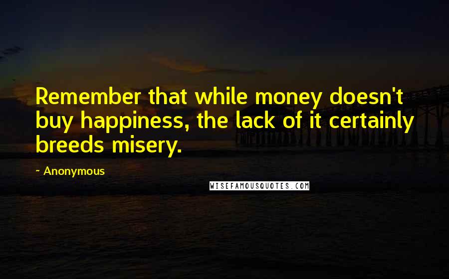 Anonymous Quotes: Remember that while money doesn't buy happiness, the lack of it certainly breeds misery.