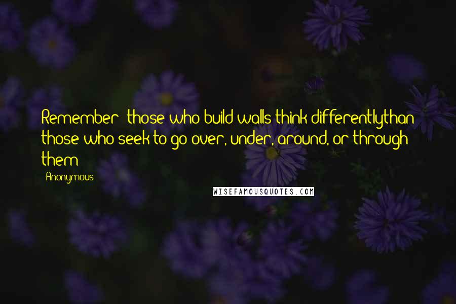 Anonymous Quotes: Remember: those who build walls think differentlythan those who seek to go over, under, around, or through them