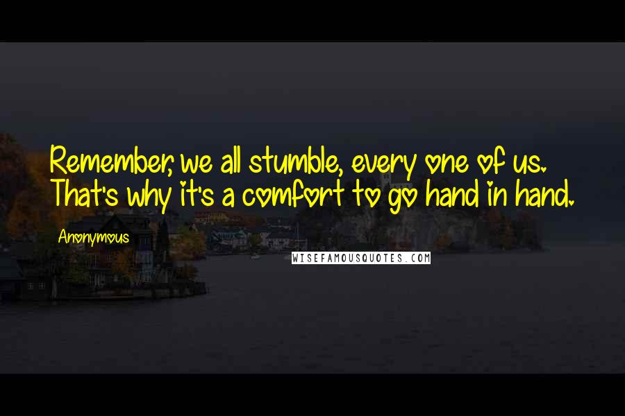 Anonymous Quotes: Remember, we all stumble, every one of us. That's why it's a comfort to go hand in hand.