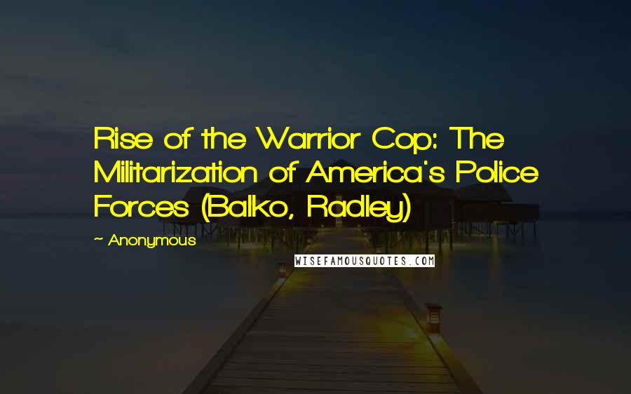 Anonymous Quotes: Rise of the Warrior Cop: The Militarization of America's Police Forces (Balko, Radley)