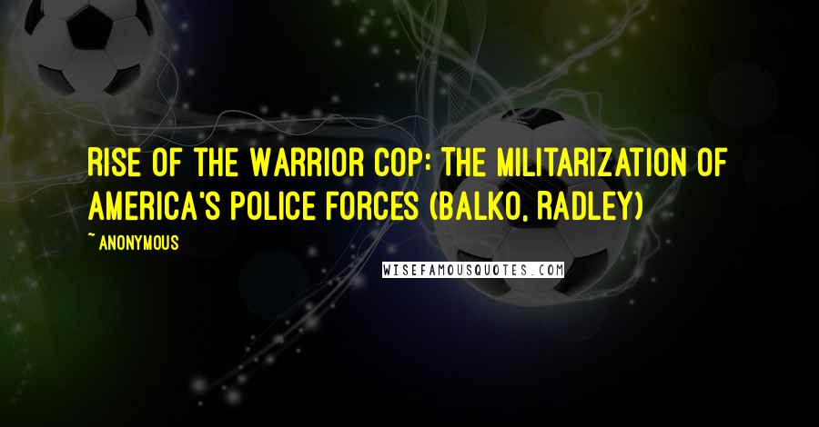 Anonymous Quotes: Rise of the Warrior Cop: The Militarization of America's Police Forces (Balko, Radley)