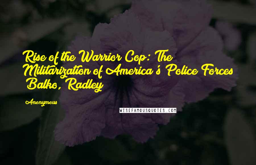 Anonymous Quotes: Rise of the Warrior Cop: The Militarization of America's Police Forces (Balko, Radley)