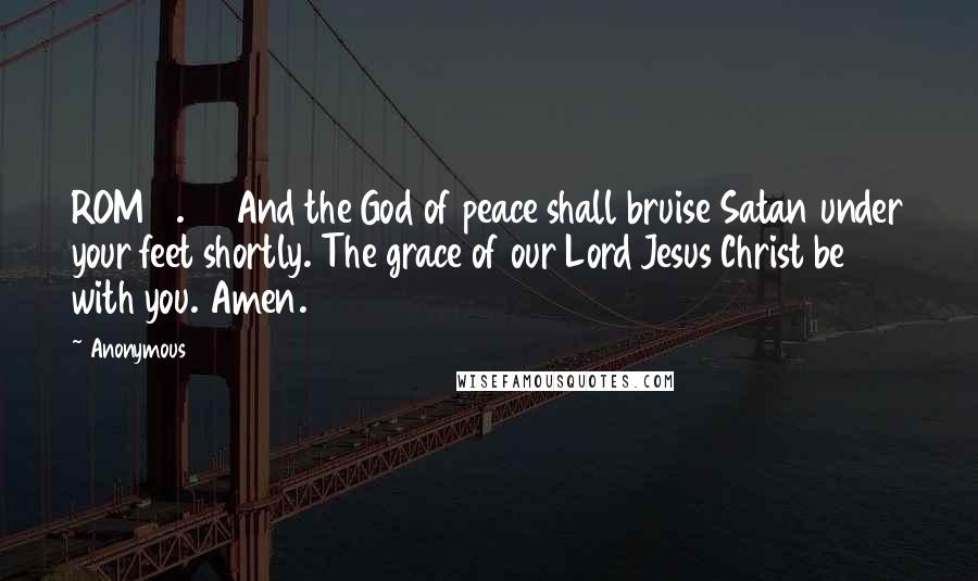 Anonymous Quotes: ROM16.20 And the God of peace shall bruise Satan under your feet shortly. The grace of our Lord Jesus Christ be with you. Amen.