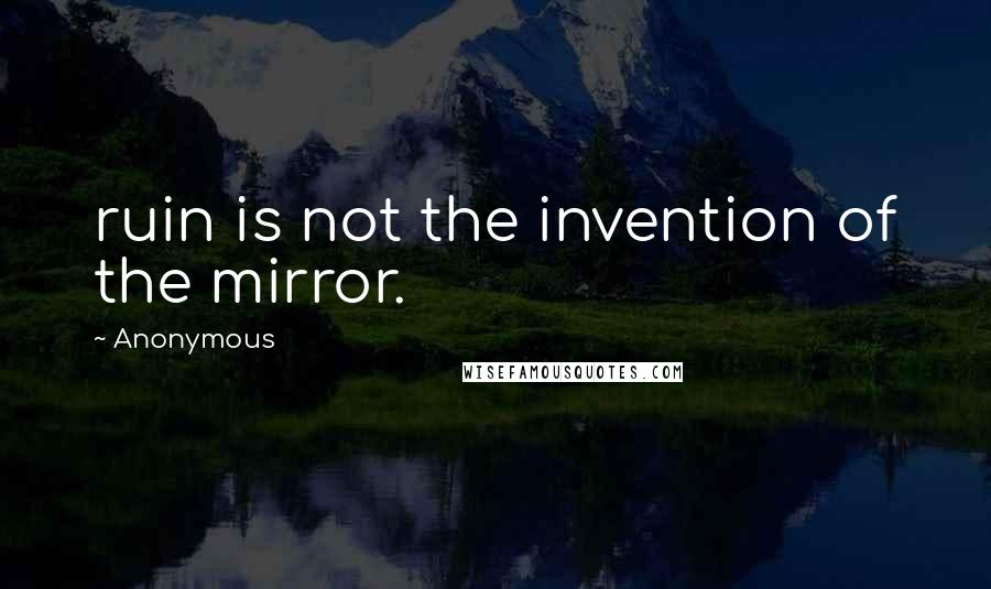 Anonymous Quotes: ruin is not the invention of the mirror.