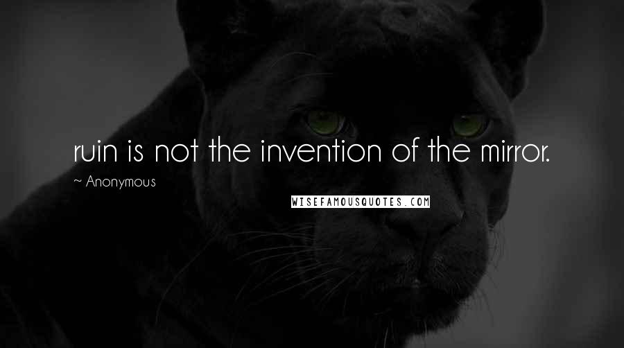Anonymous Quotes: ruin is not the invention of the mirror.
